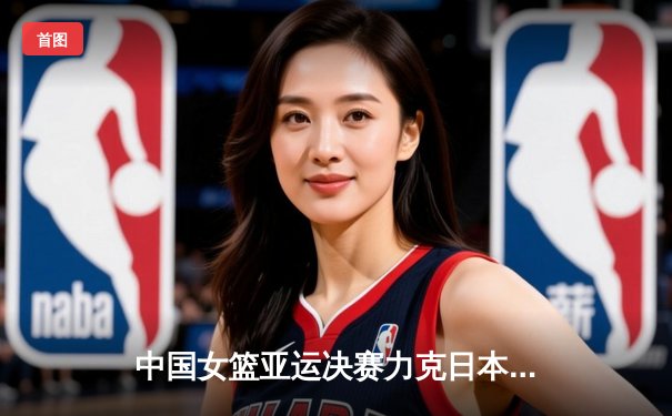 中国女篮亚运决赛力克日本，韩旭独揽26分15篮板夺MVP