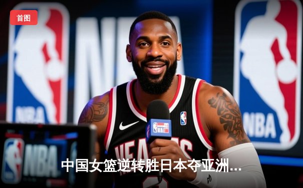 中国女篮逆转胜日本夺亚洲杯冠军，韩旭狂砍26分14篮板统治内线