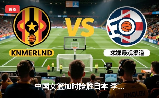 中国女篮加时险胜日本 李梦27分统治攻防锁定亚洲杯冠军