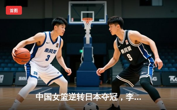 中国女篮逆转日本夺冠，李梦独砍28分荣膺MVP