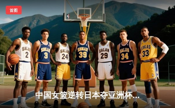 中国女篮逆转日本夺亚洲杯冠军，韩旭23+15统治内线